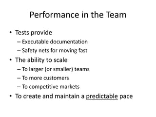 Performance in the Team
• Tests provide
– Executable documentation
– Safety nets for moving fast

• The ability to scale
– To larger (or smaller) teams
– To more customers
– To competitive markets

• To create and maintain a predictable pace

 