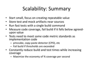 Scalability: Summary
•
•
•
•

Start small, focus on creating repeatable value
Store test and mock artifacts near sources
Run fast tests with a single build command
Measure code coverage, fail build if it falls below agreedupon value
• Tests need to meet same code metric standards as
implementation code
– pmccabe, copy-paste detector (CPD), etc
– Fail build if thresholds are exceeded

• Constantly reduce build and test times while increasing
coverage
– Maximize the economy of % coverage per second

 