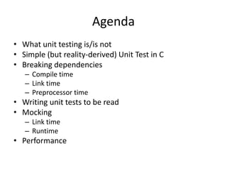 Agenda
• What unit testing is/is not
• Simple (but reality-derived) Unit Test in C
• Breaking dependencies
– Compile time
– Link time
– Preprocessor time

• Writing unit tests to be read
• Mocking
– Link time
– Runtime

• Performance

 