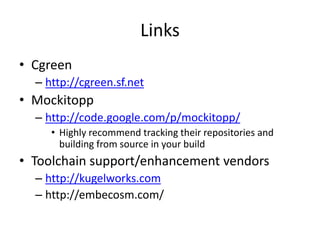 Links
• Cgreen
– http://cgreen.sf.net

• Mockitopp
– http://code.google.com/p/mockitopp/
• Highly recommend tracking their repositories and
building from source in your build

• Toolchain support/enhancement vendors
– http://kugelworks.com
– http://embecosm.com/

 