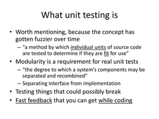 What unit testing is
• Worth mentioning, because the concept has
gotten fuzzier over time
– “a method by which individual units of source code
are tested to determine if they are fit for use”

• Modularity is a requirement for real unit tests
– “the degree to which a system’s components may be
separated and recombined”
– Separating interface from implementation

• Testing things that could possibly break
• Fast feedback that you can get while coding

 
