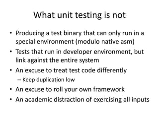 What unit testing is not
• Producing a test binary that can only run in a
special environment (modulo native asm)
• Tests that run in developer environment, but
link against the entire system
• An excuse to treat test code differently
– Keep duplication low

• An excuse to roll your own framework
• An academic distraction of exercising all inputs

 