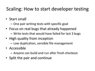 Scaling: How to start developer testing
• Start small
– One pair writing tests with specific goal

• Focus on real bugs that already happened
– Write tests that would have failed for last 3 bugs

• High quality from inception
– Low duplication, sensible file management

• Accessible
– Anyone can build and run after fresh checkout

• Split the pair and continue

 