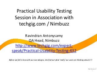 Practical Usability Testing
Session in Association with
techgig.com / Nimbuzz
Ravindran Antonysamy
QA Head, Nimbuzz

http://www.techgig.com/expertspeak/Practical-Usability-Testing-432
Before we fall in love with our own designs, lets find out what ‘really’ our users are thinking about it !!

1

 
