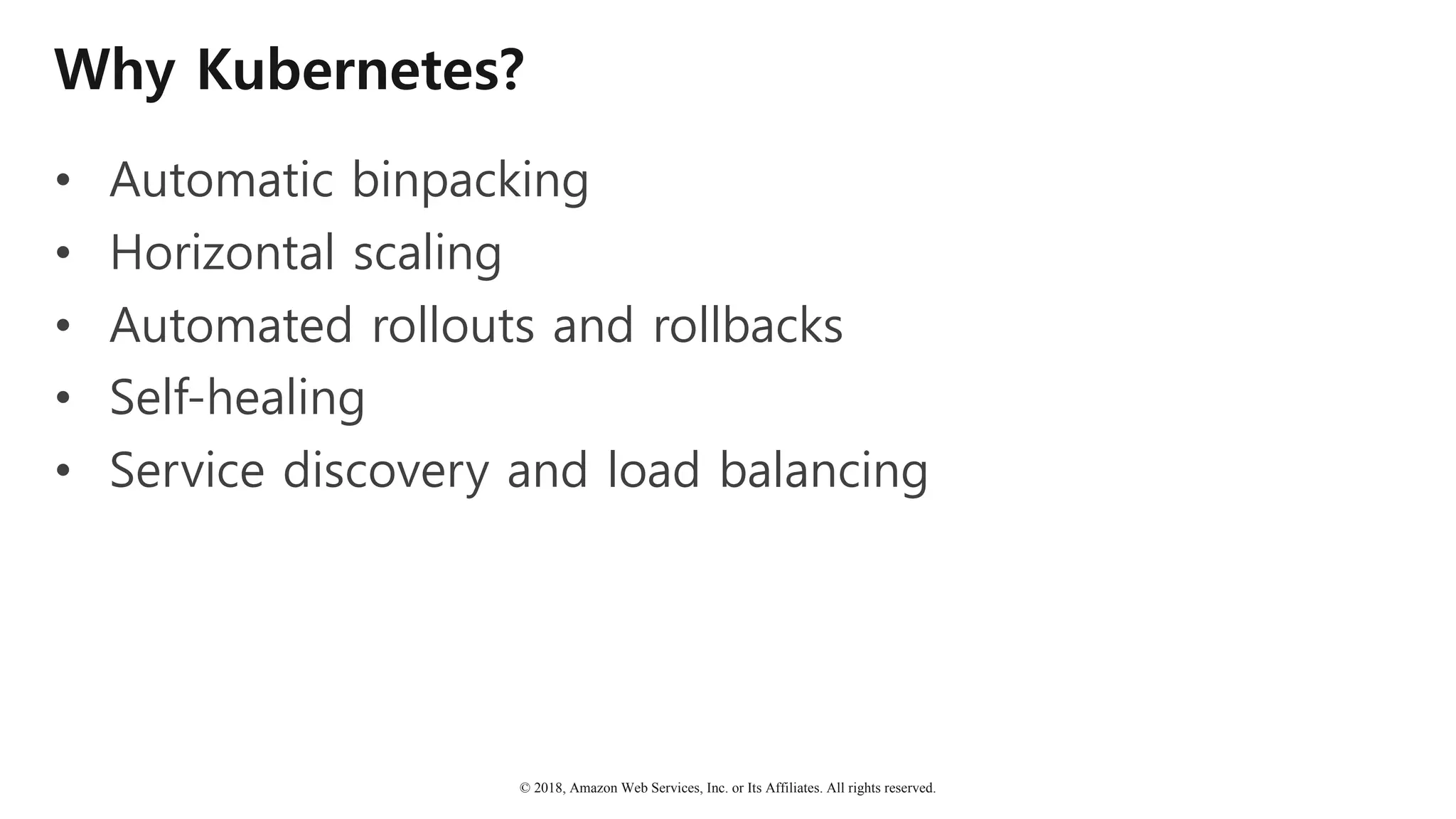 © 2018, Amazon Web Services, Inc. or Its Affiliates. All rights reserved.
Why Kubernetes?
• Automatic binpacking
• Horizontal scaling
• Automated rollouts and rollbacks
• Self-healing
• Service discovery and load balancing
 