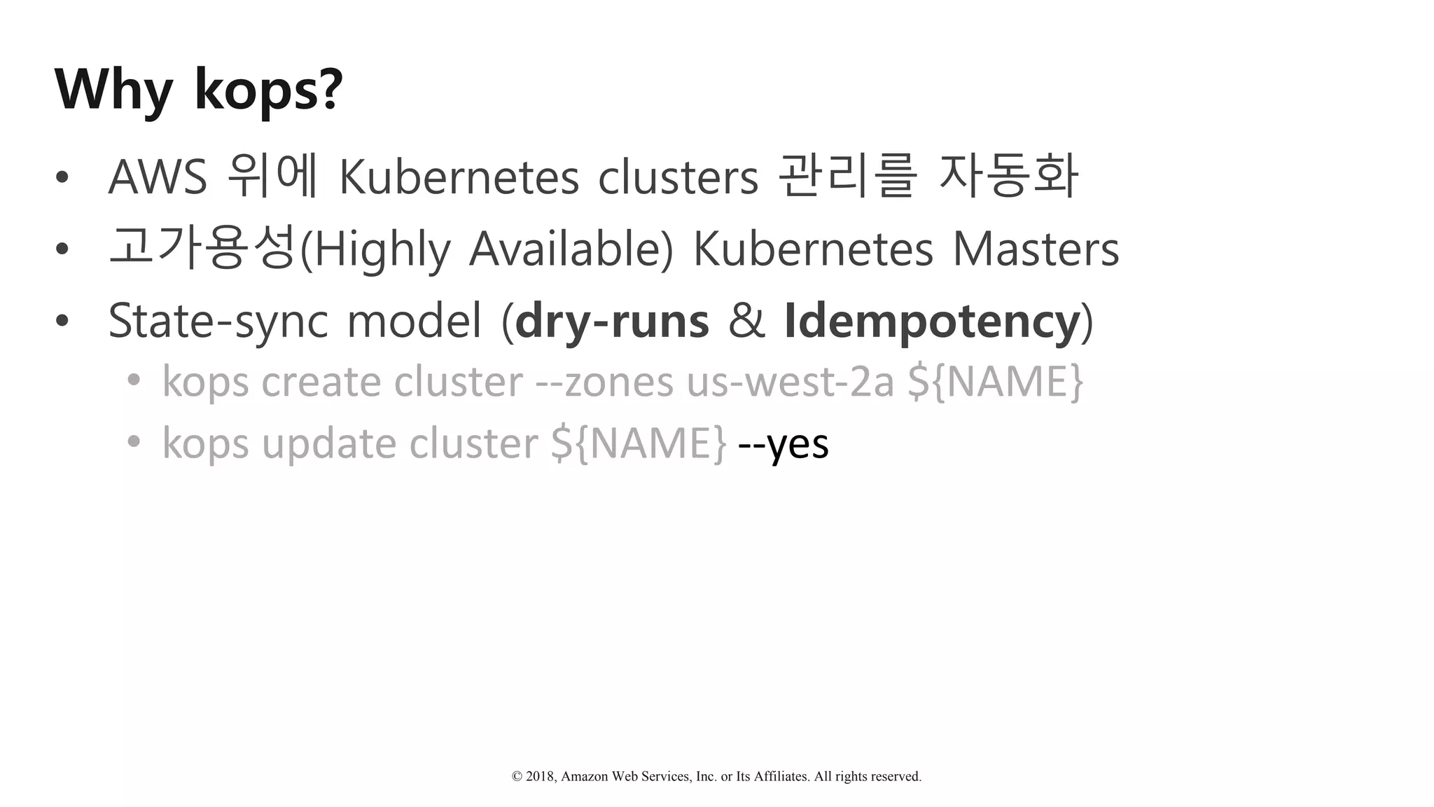 © 2018, Amazon Web Services, Inc. or Its Affiliates. All rights reserved.
Why kops?
• AWS 위에 Kubernetes clusters 관리를 자동화
• 고가용성(Highly Available) Kubernetes Masters
• State-sync model (dry-runs & Idempotency)
• kops	create	cluster	--zones	us-west-2a	${NAME}	
• kops	update	cluster	${NAME}	--yes
 