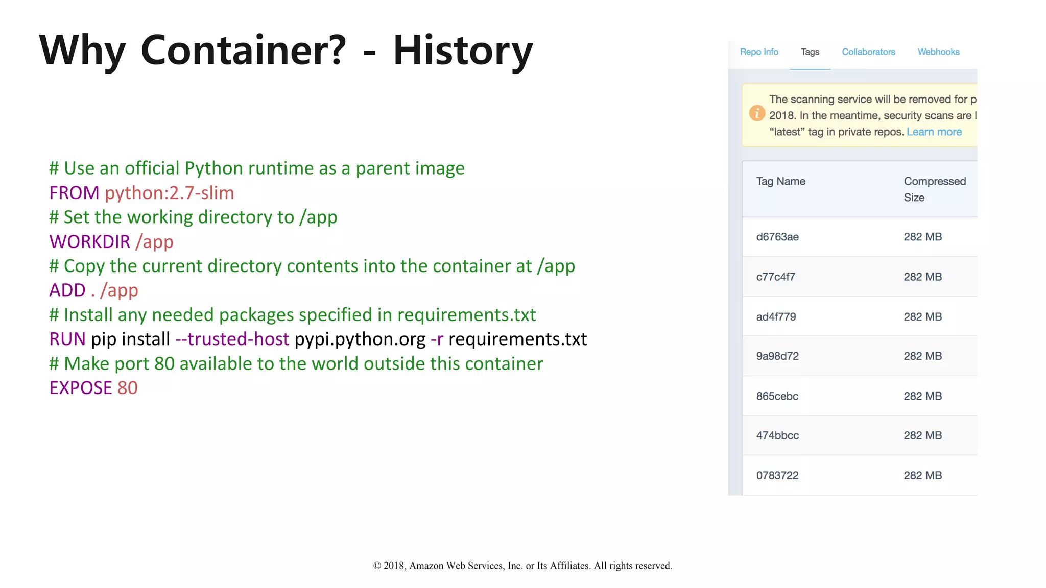 © 2018, Amazon Web Services, Inc. or Its Affiliates. All rights reserved.
Why Container? - History
#	Use	an	official	Python	runtime	as	a	parent	image
FROM python:2.7-slim
#	Set	the	working	directory	to	/app
WORKDIR /app
#	Copy	the	current	directory	contents	into	the	container	at	/app
ADD .	/app
#	Install	any	needed	packages	specified	in	requirements.txt
RUN	pip	install	--trusted-host pypi.python.org -r requirements.txt
#	Make	port	80	available	to	the	world	outside	this	container
EXPOSE 80
 