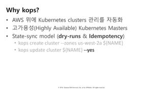 © 2018, Amazon Web Services, Inc. or Its Affiliates. All rights reserved.
Why kops?
• AWS 위에 Kubernetes clusters 관리를 자동화
• 고가용성(Highly Available) Kubernetes Masters
• State-sync model (dry-runs & Idempotency)
• kops	create	cluster	--zones	us-west-2a	${NAME}	
• kops	update	cluster	${NAME}	--yes
 