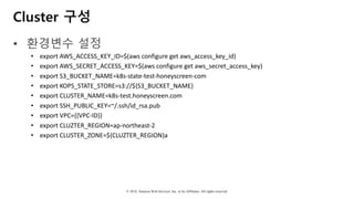 © 2018, Amazon Web Services, Inc. or Its Affiliates. All rights reserved.
Cluster 구성
• 환경변수 설정
• export	AWS_ACCESS_KEY_ID=$(aws configure	get	aws_access_key_id)
• export	AWS_SECRET_ACCESS_KEY=$(aws configure	get	aws_secret_access_key)
• export	S3_BUCKET_NAME=k8s-state-test-honeyscreen-com
• export	KOPS_STATE_STORE=s3://${S3_BUCKET_NAME}
• export	CLUSTER_NAME=k8s-test.honeyscreen.com
• export	SSH_PUBLIC_KEY=~/.ssh/id_rsa.pub
• export	VPC={{VPC-ID}}
• export	CLUZTER_REGION=ap-northeast-2
• export	CLUSTER_ZONE=${CLUZTER_REGION}a
 