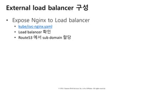 © 2018, Amazon Web Services, Inc. or Its Affiliates. All rights reserved.
External load balancer 구성
• Expose Nginx to Load balancer
• kube/svc-nginx.yaml
• Load	balancer	확인
• Route53	에서 sub	domain	할당
 