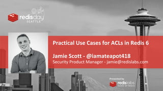 PRESENTED
BY
Practical Use Cases for ACLs in Redis 6
Jamie Scott - @iamateapot418
Security Product Manager - jamie@redislabs.com
 