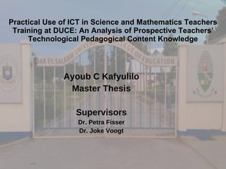 Practical Use of ICT in Science and Mathematics Teachers Training at DUCE: An Analysis of Prospective Teachers’ Technological Pedagogical Content Knowledge Ayoub C Kafyulilo Master Thesis Supervisors Dr. Petra Fisser Dr. Joke Voogt 