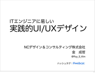ITエンジニアに易しい
実践的UI/UXデザイン

   NCデザイン＆コンサルティング株式会社
                  金 成哲
                     @Roy_S_Kim


              ハッ...