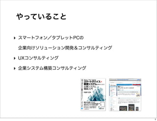 やっていること

‣ スマートフォン／タブレットPCの
 企業向けソリューション開発＆コンサルティング

‣ UXコンサルティング
‣ 企業システム構築コンサルティング




                          3
 