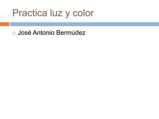 Practica luz y color
   José Antonio Bermúdez
 