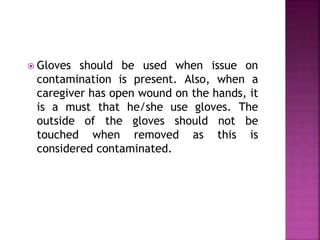  Gloves should be used when issue on 
contamination is present. Also, when a 
caregiver has open wound on the hands, it 
is a must that he/she use gloves. The 
outside of the gloves should not be 
touched when removed as this is 
considered contaminated. 
 