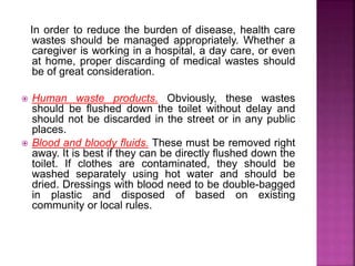 In order to reduce the burden of disease, health care 
wastes should be managed appropriately. Whether a 
caregiver is working in a hospital, a day care, or even 
at home, proper discarding of medical wastes should 
be of great consideration. 
 Human waste products. Obviously, these wastes 
should be flushed down the toilet without delay and 
should not be discarded in the street or in any public 
places. 
 Blood and bloody fluids. These must be removed right 
away. It is best if they can be directly flushed down the 
toilet. If clothes are contaminated, they should be 
washed separately using hot water and should be 
dried. Dressings with blood need to be double-bagged 
in plastic and disposed of based on existing 
community or local rules. 
 