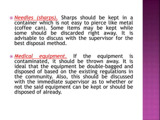  Needles (sharps). Sharps should be kept in a 
container which is not easy to pierce like metal 
(coffee can). Some items may be kept while 
some should be discarded right away. It is 
advisable to discuss with the supervisor for the 
best disposal method. 
 Medical equipment. If the equipment is 
contaminated, it should be thrown away. It is 
ideal that the equipment be double-bagged and 
disposed of based on the existing regulations in 
the community. Also, this should be discussed 
with the immediate supervisor as to whether or 
not the said equipment can be kept or should be 
disposed of already. 
 