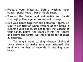  Prepare your materials before washing your 
hands: paper towel, bar or liquid soap. 
 Turn on the faucet and wet wrists and hands 
thoroughly. Use a generous amount of soap. 
 Rub your hands together and between fingers. Be 
sure to use friction when washing as this helps in 
cleaning your hands. Do not forget the surface of 
your hands, palms, the spaces within the fingers 
and above the wrists. Do this process for at least 
20 seconds. 
You might want to sing ―happy birthday‖ 
twice slowly to make sure you attained the 
minimum number of seconds in washing your 
hands. 
 