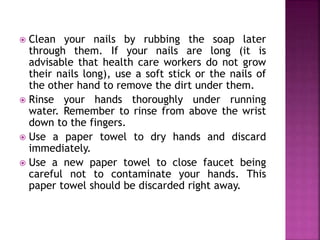  Clean your nails by rubbing the soap later 
through them. If your nails are long (it is 
advisable that health care workers do not grow 
their nails long), use a soft stick or the nails of 
the other hand to remove the dirt under them. 
 Rinse your hands thoroughly under running 
water. Remember to rinse from above the wrist 
down to the fingers. 
 Use a paper towel to dry hands and discard 
immediately. 
 Use a new paper towel to close faucet being 
careful not to contaminate your hands. This 
paper towel should be discarded right away. 
 