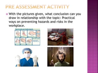  With the pictures given, what conclusion can you 
draw in relationship with the topic: Practical 
ways on preventing hazards and risks in the 
workplace. 
 