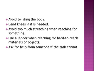  Avoid twisting the body. 
 Bend knees if it is needed. 
 Avoid too much stretching when reaching for 
something. 
 Use a ladder when reaching for hard-to-reach 
materials or objects. 
 Ask for help from someone if the task cannot 
 