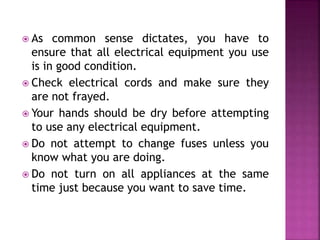  As common sense dictates, you have to 
ensure that all electrical equipment you use 
is in good condition. 
 Check electrical cords and make sure they 
are not frayed. 
 Your hands should be dry before attempting 
to use any electrical equipment. 
 Do not attempt to change fuses unless you 
know what you are doing. 
 Do not turn on all appliances at the same 
time just because you want to save time. 
 