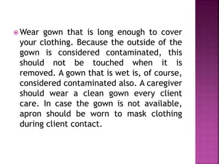 Wear gown that is long enough to cover 
your clothing. Because the outside of the 
gown is considered contaminated, this 
should not be touched when it is 
removed. A gown that is wet is, of course, 
considered contaminated also. A caregiver 
should wear a clean gown every client 
care. In case the gown is not available, 
apron should be worn to mask clothing 
during client contact. 
 