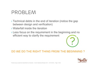 problem
› Technical debts in the end of iteration (notice the gap
  between design and verification)
› Waterfall inside the iteration
› Less focus on the requirement in the beginning and no
  efficient way to clarify the requirement




Do we do the right thing from the beginning ?


Practical way to experience Specification by Example | Scrum Gathering Shanghai 2012 | 2012-06-04 | Page 13 (28)
 