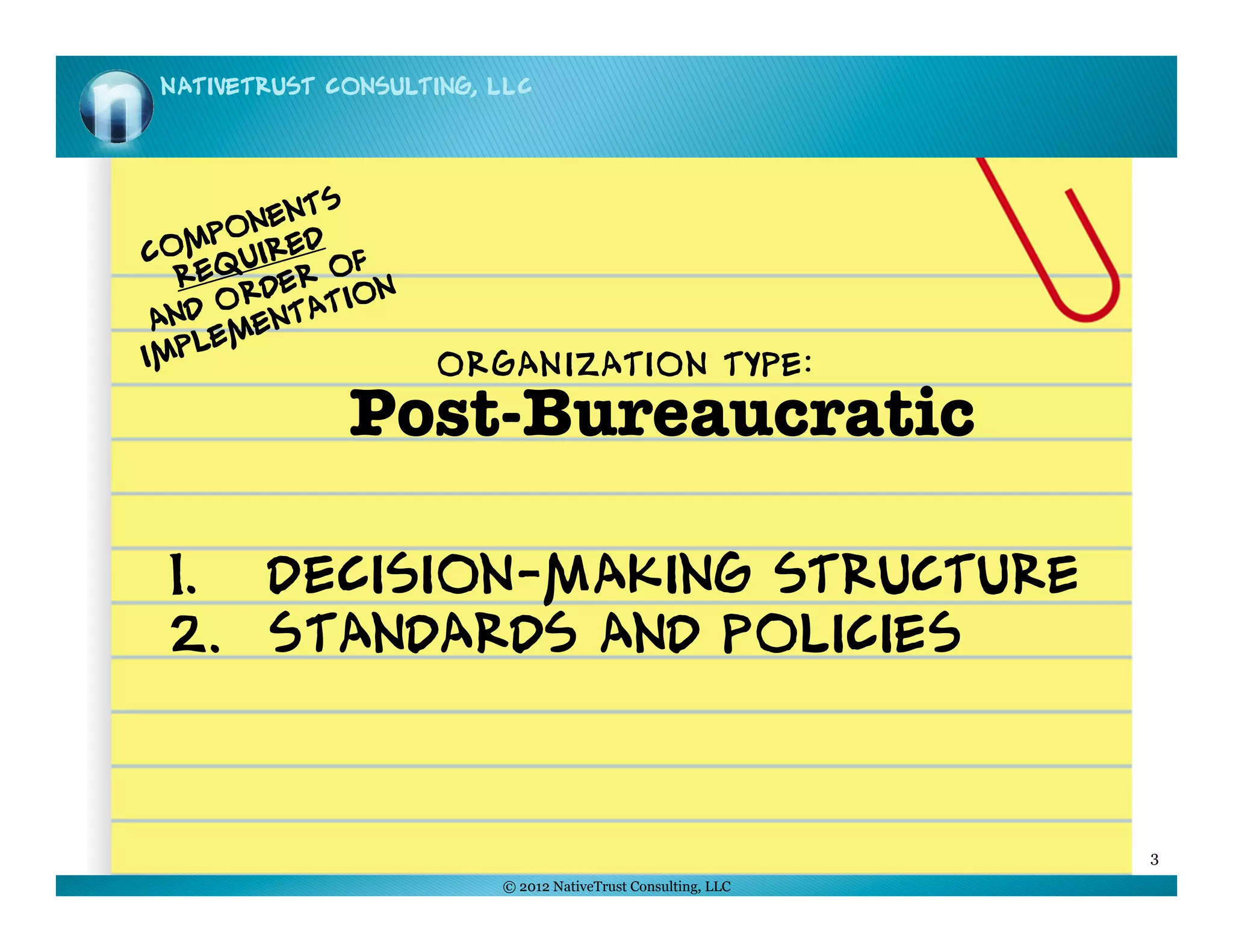 NativeTrust Consulting, LLC




             s
       n ent
   mpo ired
Co qu          f
  Re      e r o n
     Ord tatio
 and men
    le
Imp                  ORGANIZATION TYPE:
              Post-Bureaucratic 

 1.  Decision-Making structure
 2.  Standards and Policies



                                                              3
                         © 2012 NativeTrust Consulting, LLC
 