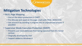 Mitigation Technologies
• NULL Page Mapping
• One of the oldest protections in EMET
• Pre-Allocate and squat on the page, mark with PAGE_NOACCESS
• Get around it by avoiding it (migrate into an unprotected process if
possible)
• Supervisor Mode Execution Protection (SMEP)
• Prevents user-land addresses from being executed from the Kernel
context
• Originally developed by Intel
• Support added to Windows 8
 