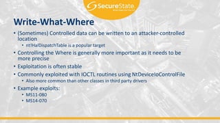 Write-What-Where
• (Sometimes) Controlled data can be written to an attacker-controlled
location
• nt!HalDispatchTable is a popular target
• Controlling the Where is generally more important as it needs to be
more precise
• Exploitation is often stable
• Commonly exploited with IOCTL routines using NtDeviceIoControlFile
• Also more common than other classes in third party drivers
• Example exploits:
• MS11-080
• MS14-070
 
