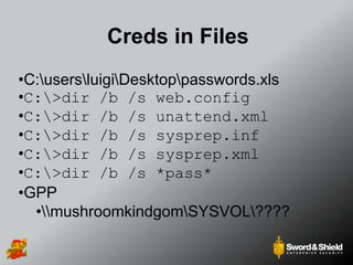Creds in Files
•C:usersluigiDesktoppasswords.xls
•C:>dir /b /s web.config
•C:>dir /b /s unattend.xml
•C:>dir /b /s sysprep.inf
•C:>dir /b /s sysprep.xml
•C:>dir /b /s *pass*
•GPP
•mushroomkindgomSYSVOL????
 