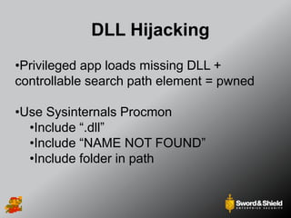 DLL Hijacking
•Privileged app loads missing DLL +
controllable search path element = pwned
•Use Sysinternals Procmon
•Include “.dll”
•Include “NAME NOT FOUND”
•Include folder in path
 