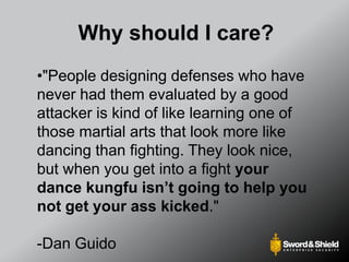 Why should I care?
•"People designing defenses who have
never had them evaluated by a good
attacker is kind of like learning one of
those martial arts that look more like
dancing than fighting. They look nice,
but when you get into a fight your
dance kungfu isn’t going to help you
not get your ass kicked."
-Dan Guido
 