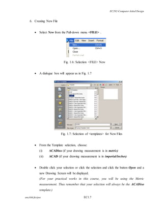 EC202-Computer Aided Design 
6. Creating New File 
 Select New from the Pull-down menu <FILE> . 
Fig. 1.6: Selection <FILE> New 
 A dialogue box will appear as in Fig. 1.7 
Fig. 1.7: Selection of <templates> for New Files 
 From the Template selection, choose: 
(i) ACADiso (if your drawing measurement is in metric) 
(ii) ACAD (if your drawing measurement is in imperial/inches) 
 Double click your selection or click the selection and click the button Open and a 
new Drawing Screen will be displayed. 
(For your practical works in this course, you will be using the Metric 
measurement. Thus remember that your selection will always be the ACADiso 
template.) 
amy/khk/jke/puo EC1.7 
 