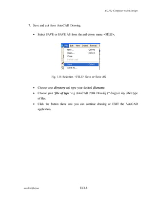 EC202-Computer Aided Design 
7. Save and exit from AutoCAD Drawing. 
 Select SAVE or SAVE AS from the pull-down menu <FILE>. 
Fig. 1.8: Selection <FILE> Save or Save AS 
 Choose your directory and type your desired filename. 
 Choose your ‘file of type’ e.g AutoCAD 2004 Drawing (*.dwg) or any other type 
of files. 
 Click the button Save and you can continue drawing or EXIT the AutoCAD 
application. 
amy/khk/jke/puo EC1.8 
 