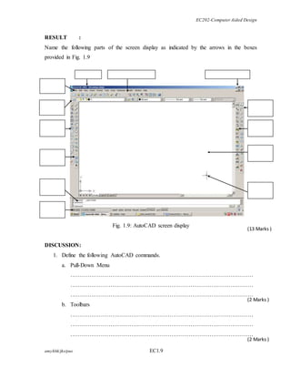 EC202-Computer Aided Design 
RESULT : 
Name the following parts of the screen display as indicated by the arrows in the boxes 
provided in Fig. 1.9 
amy/khk/jke/puo EC1.9 
(13 Marks ) 
(2 Marks ) 
(2 Marks ) 
Fig. 1.9: AutoCAD screen display 
DISCUSSION: 
1. Define the following AutoCAD commands. 
a. Pull-Down Menu 
…………………………………………………………………………………… 
…………………………………………………………………………………… 
…………………………………………………………………………………… 
b. Toolbars 
…………………………………………………………………………………… 
…………………………………………………………………………………… 
…………………………………………………………………………………… 
 