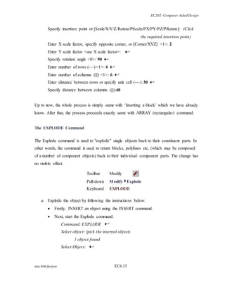 EC202- Computer Aided Design 
Specify insertion point or [Scale/X/Y/Z/Rotate/PScale/PX/PY/PZ/PRotate]: (Click 
amy/khk/jke/puo EC6.13 
the required insertion point) 
Enter X scale factor, specify opposite corner, or [Corner/XYZ] <1>: 2 
Enter Y scale factor <use X scale factor>: 
Specify rotation angle <0>: 90 
Enter number of rows (---) <1>: 4 
Enter number of columns (|||) <1>: 6 
Enter distance between rows or specify unit cell (---): 30 
Specify distance between columns (|||):40 
Up to now, the whole process is simply same with ‘Inserting a block’ which we have already 
know. After that, the process proceeds exactly same with ARRAY (rectangular) command. 
The EXPLODE Command 
The Explode command is used to "explode" single objects back to their constituent parts. In 
other words, the command is used to return blocks, polylines etc. (which may be composed 
of a number of component objects) back to their individual component parts. The change has 
no visible effect. 
Toolbar Modify 
Pull-down Modify Explode 
Keyboard EXPLODE 
a. Explode the object by following the instructions below: 
 Firstly, INSERT an object using the INSERT command. 
 Next, start the Explode command. 
Command: EXPLODE 
Select object: (pick the inserted object) 
1 object found 
Select Object: 
 