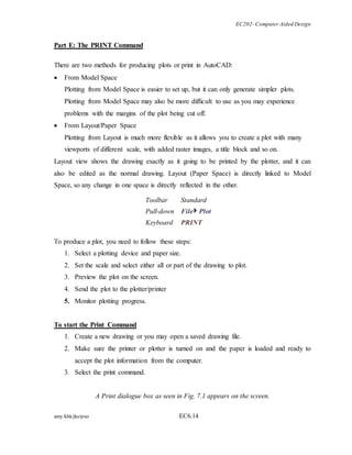 EC202- Computer Aided Design 
Part E: The PRINT Command 
There are two methods for producing plots or print in AutoCAD: 
 From Model Space 
Plotting from Model Space is easier to set up, but it can only generate simpler plots. 
Plotting from Model Space may also be more difficult to use as you may experience 
problems with the margins of the plot being cut off. 
 From Layout/Paper Space 
Plotting from Layout is much more flexible as it allows you to create a plot with many 
viewports of different scale, with added raster images, a title block and so on. 
Layout view shows the drawing exactly as it going to be printed by the plotter, and it can 
also be edited as the normal drawing. Layout (Paper Space) is directly linked to Model 
Space, so any change in one space is directly reflected in the other. 
Toolbar Standard 
Pull-down File Plot 
Keyboard PRINT 
To produce a plot, you need to follow these steps: 
1. Select a plotting device and paper size. 
2. Set the scale and select either all or part of the drawing to plot. 
3. Preview the plot on the screen. 
4. Send the plot to the plotter/printer 
5. Monitor plotting progress. 
To start the Print Command 
1. Create a new drawing or you may open a saved drawing file. 
2. Make sure the printer or plotter is turned on and the paper is loaded and ready to 
accept the plot information from the computer. 
3. Select the print command. 
A Print dialogue box as seen in Fig. 7.1 appears on the screen. 
amy/khk/jke/puo EC6.14 
 