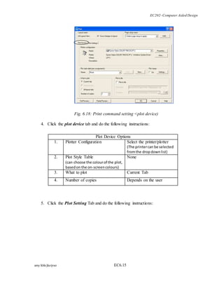 EC202- Computer Aided Design 
Fig. 6.18: Print command setting <plot device) 
4. Click the plot device tab and do the following instructions: 
Plot Device Options 
1. Plotter Configuration 
Select the printer/plotter 
amy/khk/jke/puo EC6.15 
(The printer can be selected 
from the drop down list) 
2. Plot Style Table 
(can choose the colour of the plot, 
based on the on-screen colours) 
None 
3. What to plot Current Tab 
4. Number of copies Depends on the user 
5. Click the Plot Setting Tab and do the following instructions: 
 