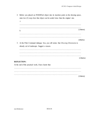 EC202- Computer Aided Design 
2. Before you placed an INSERTed object into its insertion point on the drawing space, 
state two (2) ways how that object can be scaled twice than the original size. 
.i. 
........................................................................................................................................ 
........................................................................................................................................ 
ii. 
………………………………………………………………………………………… 
………………………………………………………………………………………… 
3. At the Print Command dialogue box, you will notice that Drawing Orientation is 
already set to Landscape. Suggest a reason. 
………………………………………………………………………………………… 
………………………………………………………………………………………… 
………………………………………………………………………………………… 
(1 Marks) 
REFLECTION: 
At the end of this practical work, I have learnt that: 
………………………………………………………………………………………………… 
………………………………………………………………………………………………… 
……………………………………………………………………………………………… 
amy/khk/jke/puo EC6.16 
(1 Marks) 
(1Marks) 
(2 Marks) 
