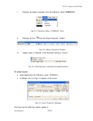 EC202- Computer Aided Design 
i. Selecting the Layer commands from the Pull-down Menu <FORMAT> 
Fig. 6.1: Pull-down Menu <FORMAT> layer 
ii. Selecting the icon from the Object Properties Toolbar 
Fig. 6.2: Object Properties Toolbar 
iii. Typing names or shortcuts at the Keyboard and press [Enter] 
Fig. 6.3: Entering layer commands through Keyboard 
To create Layers: 
 Select layers from the Pull-down menu <FORMAT>. 
 A dialogue box as in Fig. 6.3 appears on the screen. 
Fig. 6.4: Layer Properties Manager 
Each layer has the following options against it: 
amy/khk/jke/puo EC6.4 
 