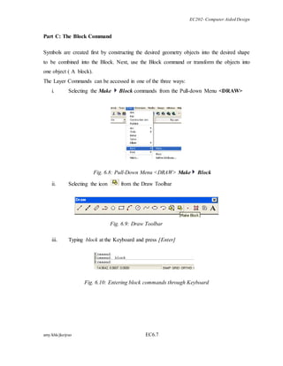 EC202- Computer Aided Design 
Part C: The Block Command 
Symbols are created first by constructing the desired geometry objects into the desired shape 
to be combined into the Block. Next, use the Block command or transform the objects into 
one object ( A block). 
The Layer Commands can be accessed in one of the three ways: 
i. Selecting the Make Block commands from the Pull-down Menu <DRAW> 
Fig. 6.8: Pull-Down Menu <DRAW> Make Block 
ii. Selecting the icon from the Draw Toolbar 
Fig. 6.9: Draw Toolbar 
iii. Typing block at the Keyboard and press [Enter] 
Fig. 6.10: Entering block commands through Keyboard 
amy/khk/jke/puo EC6.7 
 
