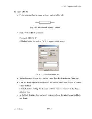 EC202- Computer Aided Design 
To create a block: 
 Firstly, you must have to create an object such as in Fig. 6.9. 
Fig. 6.11: An Electronic symbol ‘Resistor’ 
 Next, select the Block Command. 
Command: BLOCK 
A block definition box such as Fig. 6.12 appears on the screen. 
Fig. 6.12: A block definition box 
 We need to name the new block that we create. Type Resistor into the Name box. 
 Click the ‘select objects’ button to select the separate entities that we wish to contain 
within the block. 
Select all the lines making the ‘Resistor’ and then press to return to the Block 
definition box. 
 At the block definition box, we have 3 options to choose Retain, Convert to Block 
and Delete. 
amy/khk/jke/puo EC6.8 
 