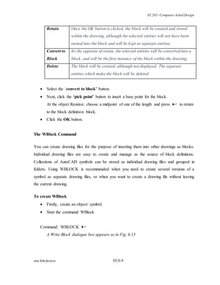 EC202- Computer Aided Design 
Retain Once the OK button is clicked, the block will be created and stored 
within the drawing, although the selected entities will not have been 
turned into the block and will be kept as separate entities. 
Convert to 
Block 
Its the opposite of retain, the selected entities will be converted into a 
block, and will be the first instance of the block within the drawing. 
Delete The block will be created, although not displayed. The separate 
entities which make the block will be deleted. 
 Select the ‘convert to block’ button. 
 Next, click the ‘pick point’ button to insert a base point for the block. 
At the object Resistor, choose a midpoint of one of the length and press to return 
to the block definition block. 
 Click the OK button. 
The WBlock Command 
You can create drawing files for the purpose of inserting them into other drawings as blocks. 
Individual drawing files are easy to create and manage as the source of block definitions. 
Collections of AutoCAD symbols can be stored as individual drawing files and grouped in 
folders. Using WBLOCK is recommended when you need to create several versions of a 
symbol as separate drawing files, or when you want to create a drawing file without leaving 
the current drawing. 
To create WBlock 
 Firstly, create an object/ symbol. 
 Start the command WBlock 
Command: WBLOCK 
A Write Block dialogue box appears as in Fig. 6.13 
amy/khk/jke/puo EC6.9 
 