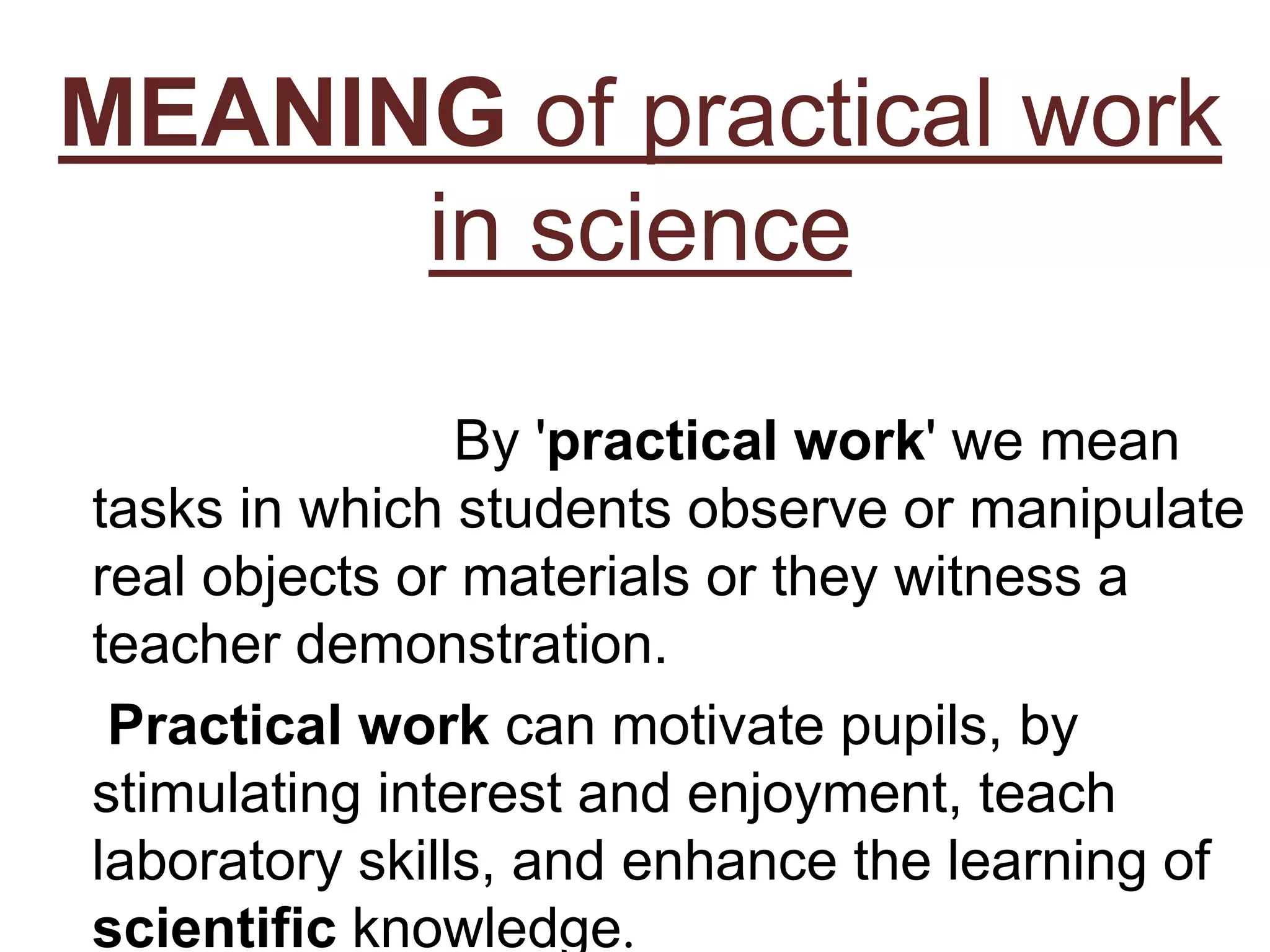 MEANING of practical work
in science
By 'practical work' we mean
tasks in which students observe or manipulate
real objects or materials or they witness a
teacher demonstration.
Practical work can motivate pupils, by
stimulating interest and enjoyment, teach
laboratory skills, and enhance the learning of
scientific knowledge.
 