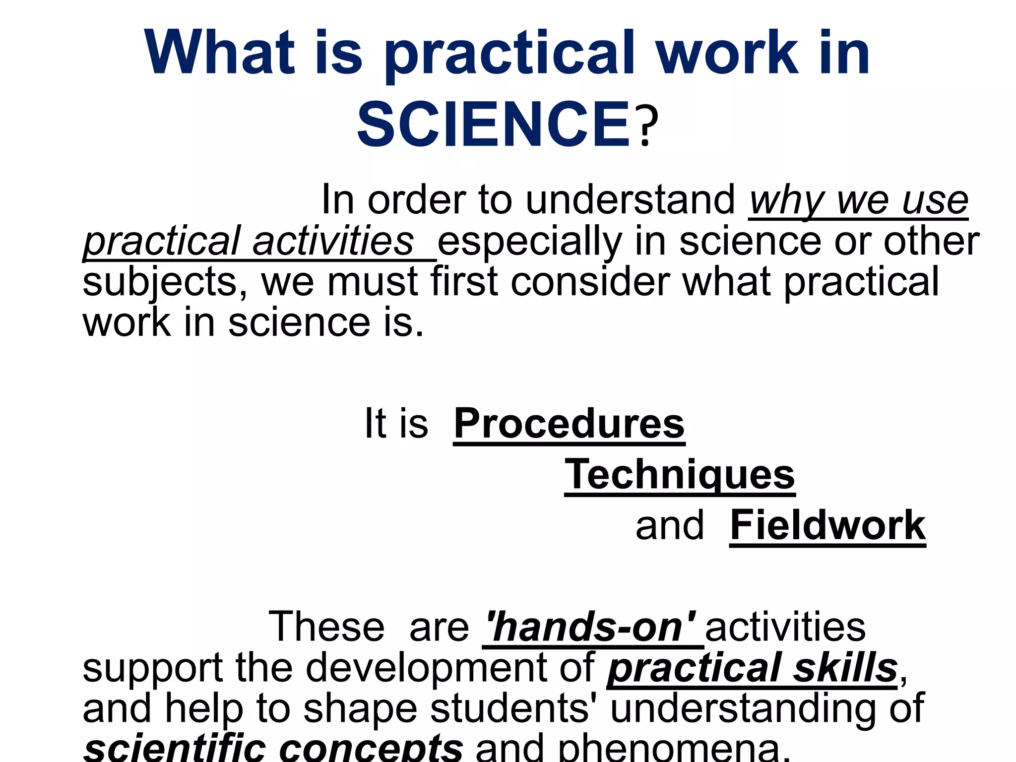 What is practical work in
SCIENCE?
In order to understand why we use
practical activities especially in science or other
subjects, we must first consider what practical
work in science is.
It is Procedures
Techniques
and Fieldwork
These are 'hands-on' activities
support the development of practical skills,
and help to shape students' understanding of
 
