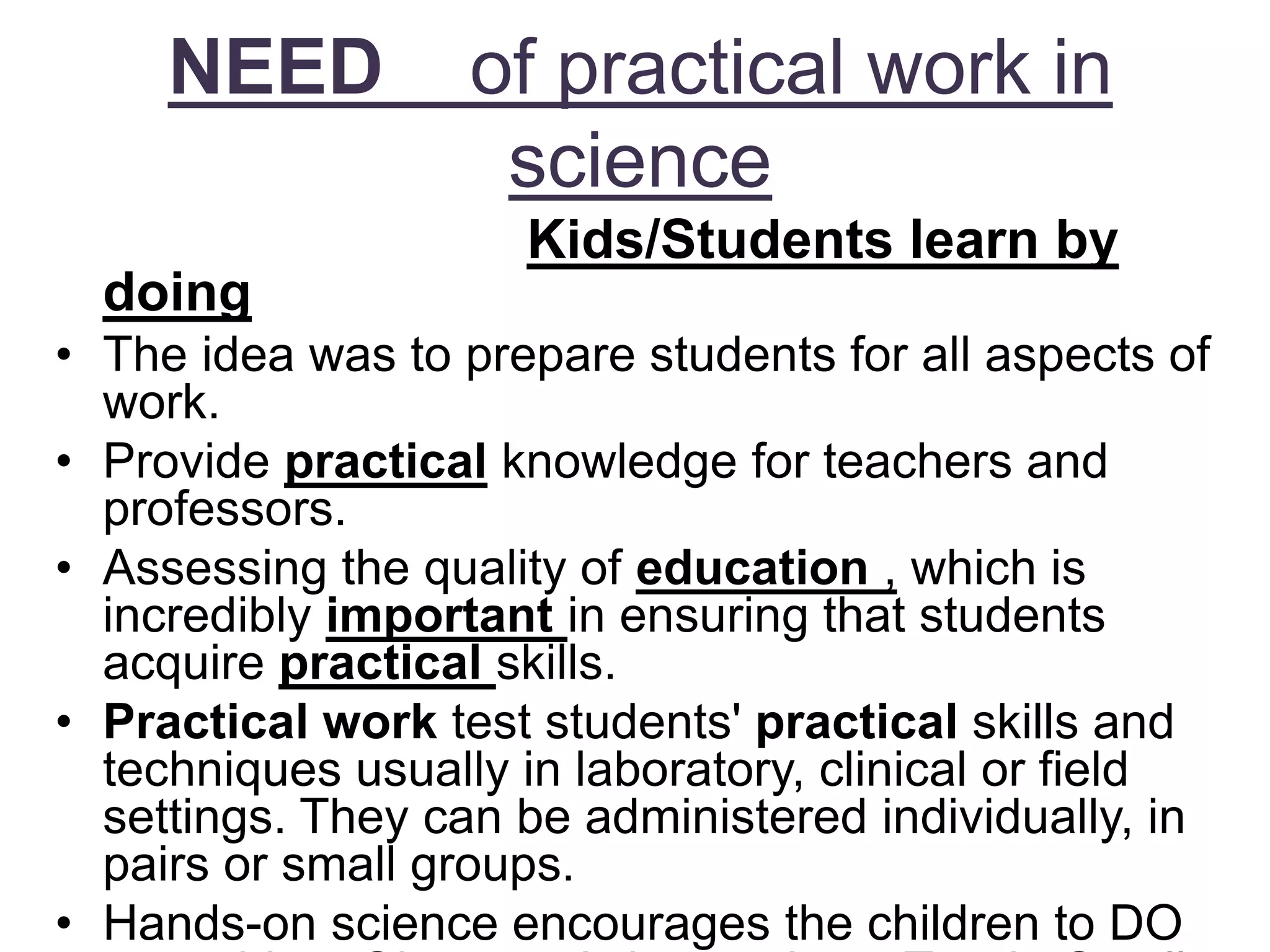 NEED of practical work in
science
Kids/Students learn by
doing
• The idea was to prepare students for all aspects of
work.
• Provide practical knowledge for teachers and
professors.
• Assessing the quality of education , which is
incredibly important in ensuring that students
acquire practical skills.
• Practical work test students' practical skills and
techniques usually in laboratory, clinical or field
settings. They can be administered individually, in
pairs or small groups.
• Hands-on science encourages the children to DO
 