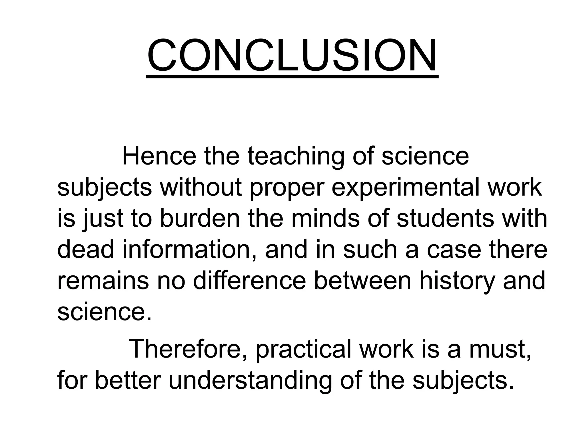 CONCLUSION
Hence the teaching of science
subjects without proper experimental work
is just to burden the minds of students with
dead information, and in such a case there
remains no difference between history and
science.
Therefore, practical work is a must,
for better understanding of the subjects.
 